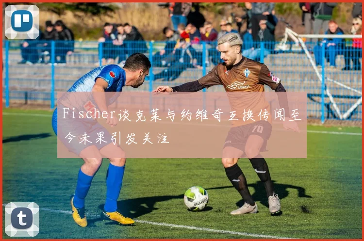 Fischer谈克莱与约维奇互换传闻至今未果引发关注