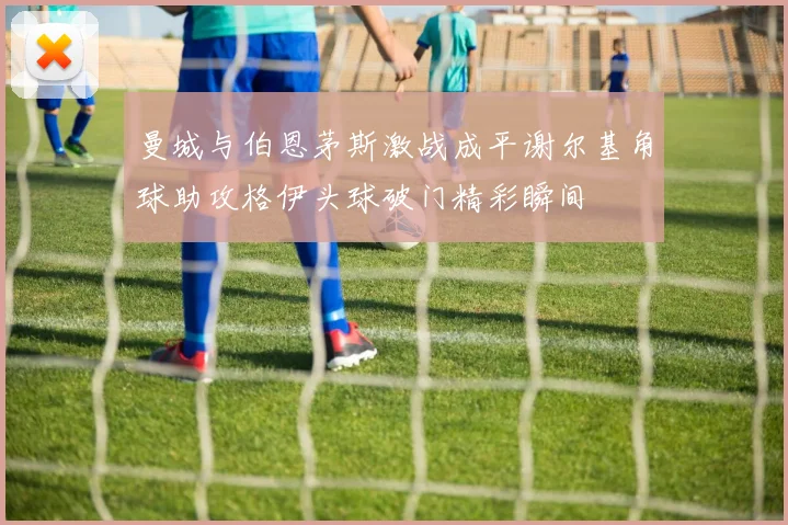 曼城与伯恩茅斯激战成平谢尔基角球助攻格伊头球破门精彩瞬间