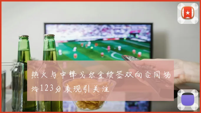热火与中锋戈尔金续签双向合同场均123分表现引关注