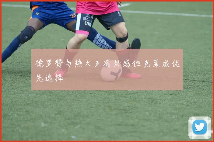 德罗赞与热火互有好感但克莱成优先选择
