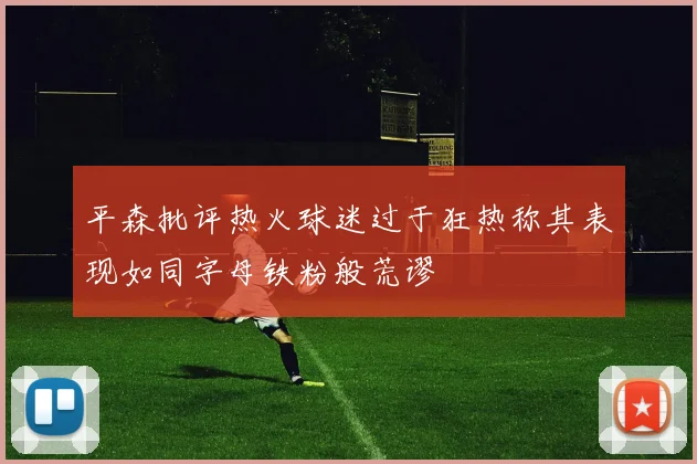 平森批评热火球迷过于狂热称其表现如同字母铁粉般荒谬